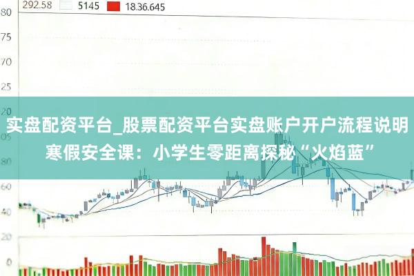 实盘配资平台_股票配资平台实盘账户开户流程说明 寒假安全课：小学生零距离探秘“火焰蓝”