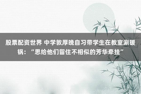 股票配资世界 中学敦厚晚自习带学生在教室涮暖锅：“思给他们留住不相似的芳华牵挂”