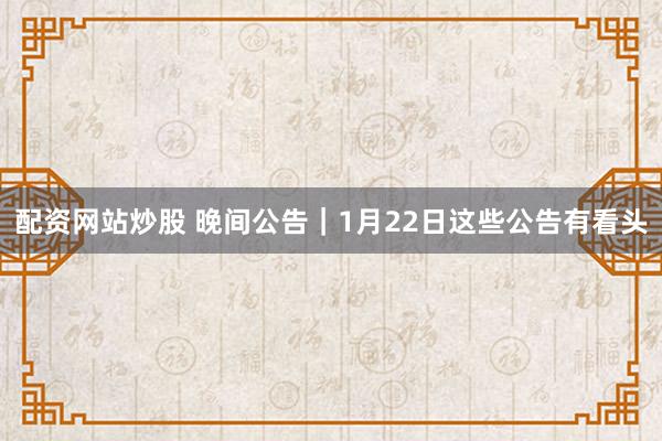 配资网站炒股 晚间公告｜1月22日这些公告有看头