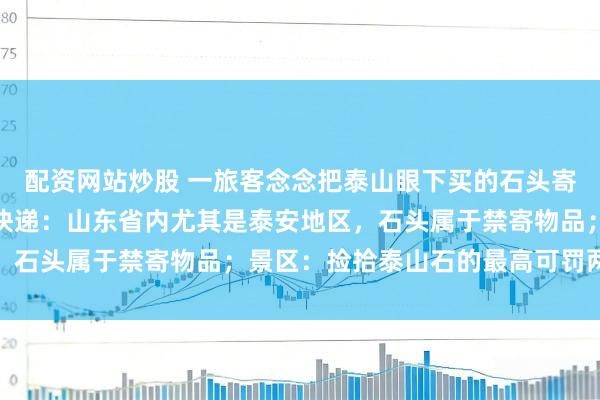 配资网站炒股 一旅客念念把泰山眼下买的石头寄回家，多家快递拆开；快递：山东省内尤其是泰安地区，石头属于禁寄物品；景区：捡拾泰山石的最高可罚两万元