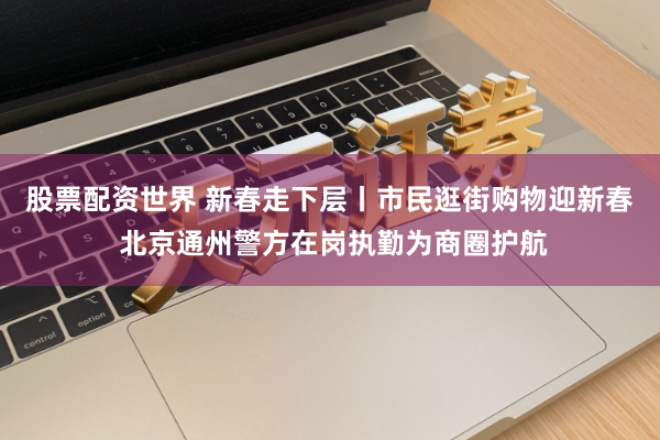 股票配资世界 新春走下层丨市民逛街购物迎新春 北京通州警方在岗执勤为商圈护航