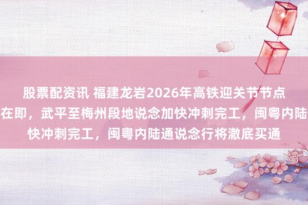 股票配资讯 福建龙岩2026年高铁迎关节节点，龙龙高铁全线泄露在即，武平至梅州段地说念加快冲刺完工，闽粤内陆通说念行将澈底买通