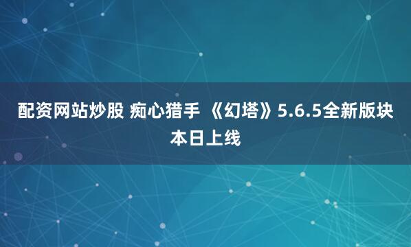 配资网站炒股 痴心猎手 《幻塔》5.6.5全新版块本日上线