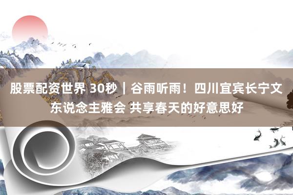 股票配资世界 30秒｜谷雨听雨！四川宜宾长宁文东说念主雅会 共享春天的好意思好