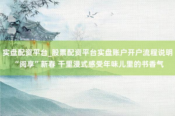 实盘配资平台_股票配资平台实盘账户开户流程说明 “阅享”新春 千里浸式感受年味儿里的书香气