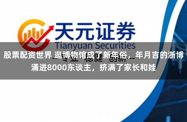 股票配资世界 逛博物馆成了新年俗，年月吉的浙博涌进8000东谈主，挤满了家长和娃