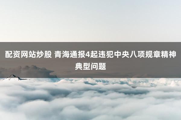 配资网站炒股 青海通报4起违犯中央八项规章精神典型问题