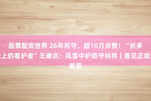 股票配资世界 26年死守，超10万点赞！“折多山上的看护者”王康洪：风雪中护路守祯祥｜看见正能量