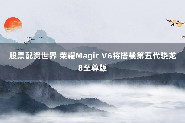 股票配资世界 荣耀Magic V6将搭载第五代骁龙8至尊版
