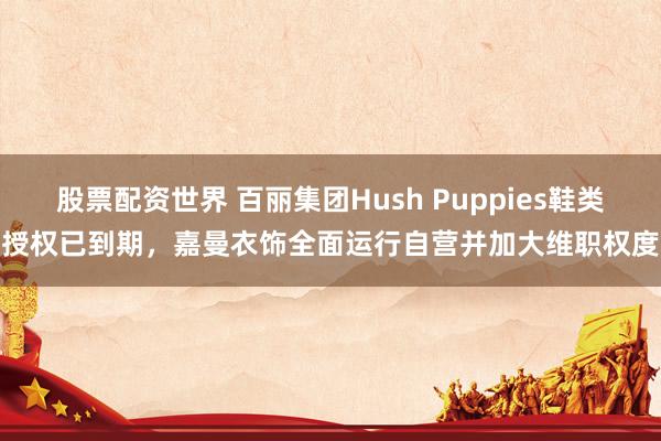 股票配资世界 百丽集团Hush Puppies鞋类授权已到期，嘉曼衣饰全面运行自营并加大维职权度