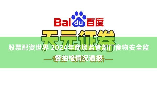 股票配资世界 2024年商场监管部门食物安全监督抽检情况通报