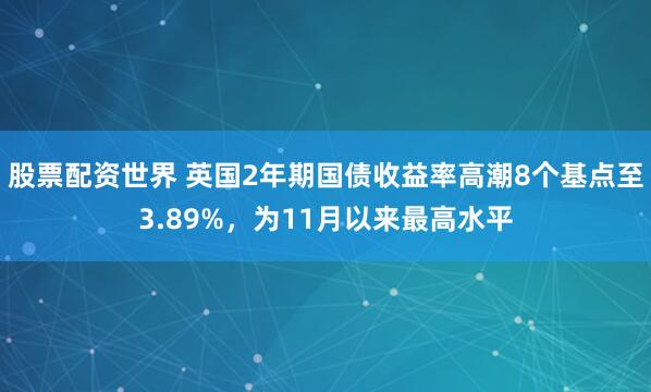 股票配资世界 英国2年期国债收益率高潮8个基点至3.89%，为11月以来最高水平