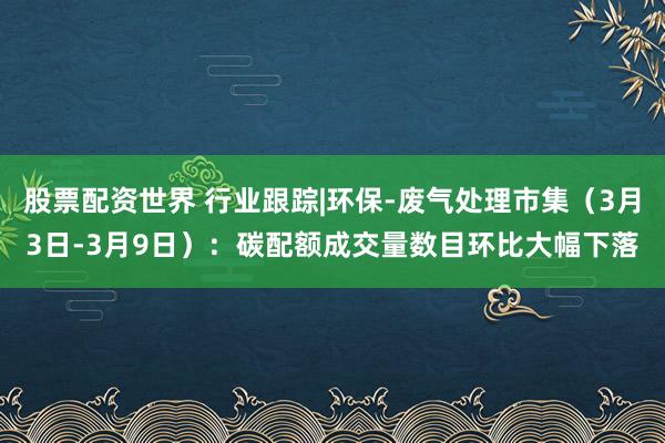股票配资世界 行业跟踪|环保-废气处理市集（3月3日-3月9日）：碳配额成交量数目环比大幅下落