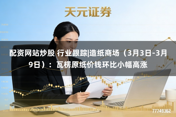 配资网站炒股 行业跟踪|造纸商场（3月3日-3月9日）：瓦楞原纸价钱环比小幅高涨