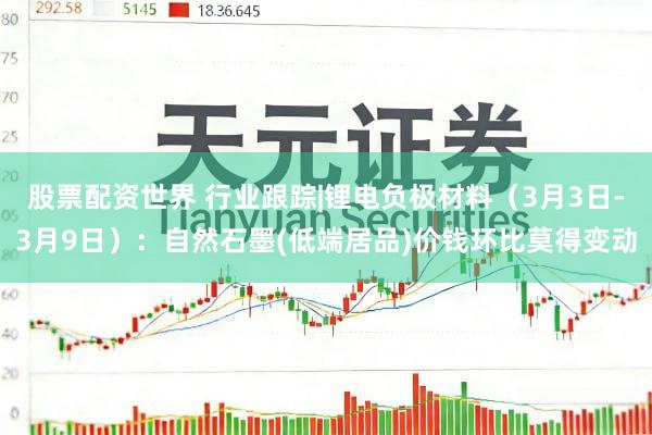 股票配资世界 行业跟踪|锂电负极材料（3月3日-3月9日）：自然石墨(低端居品)价钱环比莫得变动
