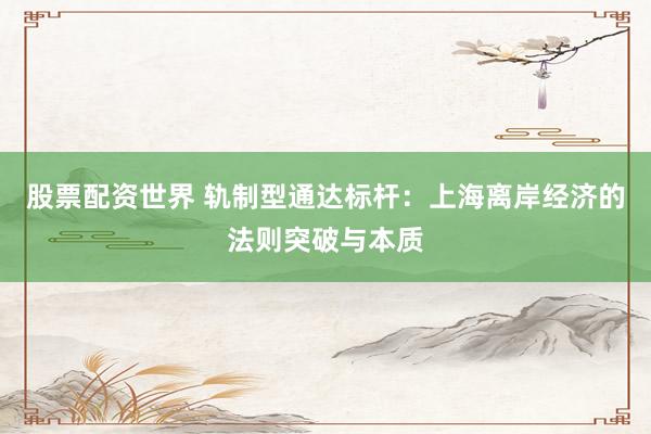 股票配资世界 轨制型通达标杆：上海离岸经济的法则突破与本质