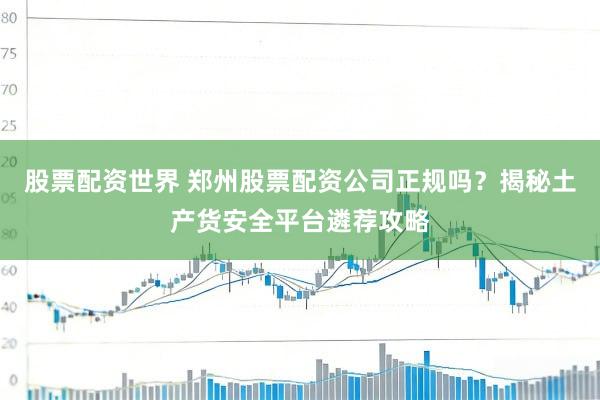 股票配资世界 郑州股票配资公司正规吗？揭秘土产货安全平台遴荐攻略