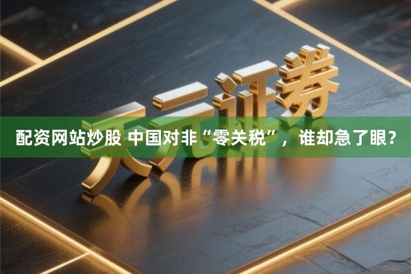 配资网站炒股 中国对非“零关税”，谁却急了眼？