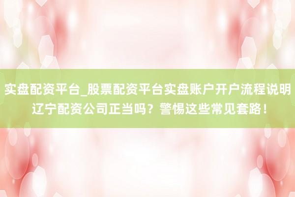 实盘配资平台_股票配资平台实盘账户开户流程说明 辽宁配资公司正当吗？警惕这些常见套路！